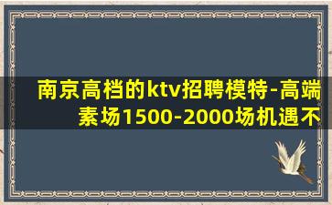 南京高档的ktv招聘模特-高端素场1500-2000场机遇不